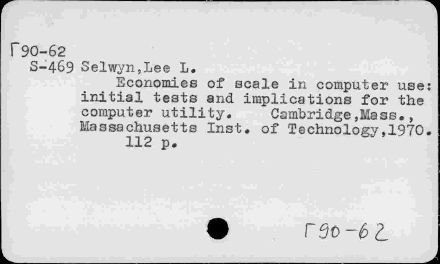 ﻿r 90-62
S-469 Selwyn,Lee L.
Economies of scale in computer use: initial tests and implications for the computer utility. Cambridge »Mass., Massachusetts Inst, of Technology,1970.
112 p.
